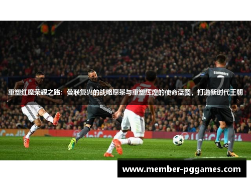 重塑红魔荣耀之路:曼联复兴的战略愿景与重塑辉煌的使命蓝图,打造新时代王朝 重塑红魔荣耀之路:曼联复兴的战略愿景与重塑辉煌的使命蓝图,打造新时代王朝